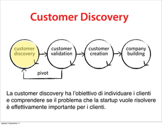 this business model testing process is
          calledCustomer Discovery
                 Customer Development

             customer            customer     customer    company
             discovery           validation    creation    building


                         pivot


     La customer discovery ha l’obiettivo di individuare i clienti
     e comprendere se il problema che la startup vuole risolvere
     è effettivamente importante per i clienti.

sabato 3 dicembre 11
 