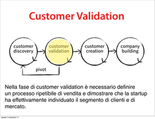 this business model testing process is
          calledCustomer Validation
                 Customer Development

             customer            customer     customer    company
             discovery           validation    creation    building


                         pivot


    Nella fase di customer validation è necessario deﬁnire
    un processo ripetibile di vendita e dimostrare che la startup
    ha effettivamente individuato il segmento di clienti e di
    mercato.
sabato 3 dicembre 11
 