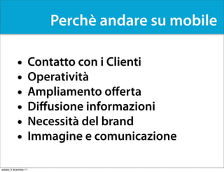 Perchè andare su mobile

            •          Contatto con i Clienti
            •          Operatività
            •          Ampliamento oﬀerta
            •          Diﬀusione informazioni
            •          Necessità del brand
            •          Immagine e comunicazione

sabato 3 dicembre 11
 