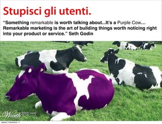 Stupisci gli utenti.
  “Something remarkable is worth talking about...It’s a Purple Cow…
  Remarkable marketing is the art of building things worth noticing right
  into your product or service.” Seth Godin




sabato 3 dicembre 11
 