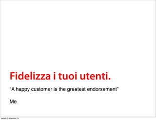 Fidelizza i tuoi utenti.
         “A happy customer is the greatest endorsement”

         Me


sabato 3 dicembre 11
 