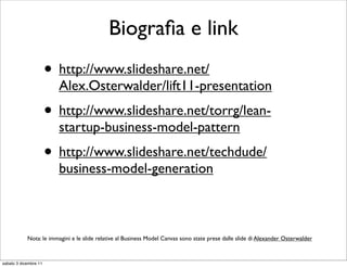 Biograﬁa e link
                       • http://www.slideshare.net/
                         Alex.Osterwalder/lift11-presentation
                       • http://www.slideshare.net/torrg/lean-
                         startup-business-model-pattern
                       • http://www.slideshare.net/techdude/
                         business-model-generation



            Nota: le immagini e le slide relative al Business Model Canvas sono state prese dalle slide di Alexander Osterwalder



sabato 3 dicembre 11
 