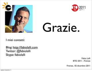 Grazie.
         I miei contatti:

         Blog: http://fabiolalli.com
         Twitter: @fabiolalli
         Skype: fabiolalli
                                                         Fabio Lalli
                                                 BTO 2011 - Firenze

                                           Firenze, 02 dicembre 2011
sabato 3 dicembre 11
 