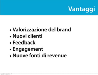 Vantaggi


               • Valorizzazione del brand
               • Nuovi clienti
               • Feedback
               • Engagement
               • Nuove fonti di revenue

sabato 3 dicembre 11
 