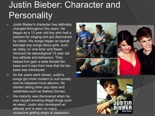 Justin Bieber: Character and
Personality
 Justin Bieber’s character has definitely
changed throughout the years. He
began as a 13 year old boy who had a
passion for singing and got discovered
by Usher. His songs began as typical
teenage boy songs about girls, such
as ‘baby’ or ‘one time’ and these
mirrored his stereotypical 13 year old
boy attitude and behaviour. They
helped him gain a wide female fan
base and it was from here that his fan
base was introduced.
 As the years went ahead, Justin’s
songs got more modern to suit society
and he released more albums. He
started dating other pop stars and
celebrities such as Selena Gomez.
 His maturity was discovered when he
was caught smoking illegal drugs such
as weed. Justin also developed an
attitude and is seen on many
occasions getting angry at paparazzi.
 