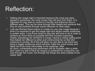 Reflection:
 Getting star image right is important because the more pop stars
appeal to audiences, the more money they will earn from them. It is
important for pop stars to conform to society and influence fans in
different ways. This can be done through their beliefs and opinions that
they air and publicise through social networks or other ways.
 I will use Richard Dyers theory to create my own star image because I
think it is important to get the image right and attract certain audiences
in certain ways. I now know what my pop star will have to do in order to
achieve as much fame as possible and this includes supporting
charity, expressing her emotions in songs, having a unique selling point
that makes her different to other and constructing her so that she
conforms to society. All of this will allow my pop star to set trend and
bring in bigger audiences which will then make her more money and
allow her to be more memorable to the audienes. After
all, blunt, uninteresting pop performers will be forgotten after a while
and I want my star to have an impact on audienes for a long time, not
only through her music, but through the things she does outside of her
career also.
 
