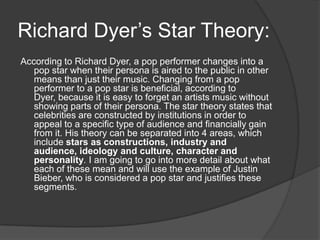 Richard Dyer’s Star Theory:
According to Richard Dyer, a pop performer changes into a
pop star when their persona is aired to the public in other
means than just their music. Changing from a pop
performer to a pop star is beneficial, according to
Dyer, because it is easy to forget an artists music without
showing parts of their persona. The star theory states that
celebrities are constructed by institutions in order to
appeal to a specific type of audience and financially gain
from it. His theory can be separated into 4 areas, which
include stars as constructions, industry and
audience, ideology and culture, character and
personality. I am going to go into more detail about what
each of these mean and will use the example of Justin
Bieber, who is considered a pop star and justifies these
segments.
 