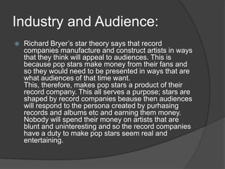 Industry and Audience:
 Richard Bryer’s star theory says that record
companies manufacture and construct artists in ways
that they think will appeal to audiences. This is
because pop stars make money from their fans and
so they would need to be presented in ways that are
what audiences of that time want.
This, therefore, makes pop stars a product of their
record company. This all serves a purpose; stars are
shaped by record companies beause then audiences
will respond to the persona created by purhasing
records and albums etc and earning them money.
Nobody will spend their money on artists that are
blunt and uninteresting and so the record companies
have a duty to make pop stars seem real and
entertaining.
 