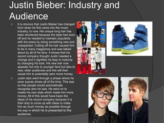 Justin Bieber: Industry and
Audience
 It is obvious that Justin Bieber has changed
from when he first came into the music
industry, to now. His unique long hair has
been shortened because the style had worn
off and he needed to maintain popularity
with the press by doing something new and
unexpected. Cutting off his hair caused him
to be in many magazines and was talked
about by all of his fans. It shows that his
record company thought Justin needed a
change and it signifies his leap to maturity
by changing his look. His new hair now
appeals not only to younger fans but also to
new, older audiences and this will then
cause him to potentially earn more money.
 Justin also went through a phase where he
wore supras shoes all of the time. This was
so that people would automatically
recognise who he was. He went on to
create his own style which made him more
money. All of this would have been the
ideas of his record company because it is
their duty to come up with ideas to make
him as much money as possible through
the way in which he is presented to the
audience.
 