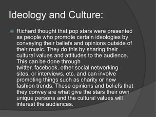 Ideology and Culture:
 Richard thought that pop stars were presented
as people who promote certain ideologies by
conveying their beliefs and opinions outside of
their music. They do this by sharing their
cultural values and attitudes to the audience.
This can be done through
twitter, facebook, other social networking
sites, or interviews, etc. and can involve
promoting things such as charity or new
fashion trends. These opinions and beliefs that
they convey are what give the stars their own
unique persona and the cultural values will
interest the audiences.
 