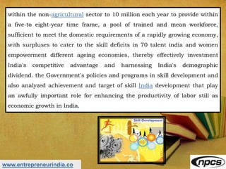 www.entrepreneurindia.co
within the non-agricultural sector to 10 million each year to provide within
a five-to eight-year time frame, a pool of trained and mean workforce,
sufficient to meet the domestic requirements of a rapidly growing economy,
with surpluses to cater to the skill deficits in 70 talent india and women
empowerment different ageing economies, thereby effectively investment
India's competitive advantage and harnessing India's demographic
dividend. the Government's policies and programs in skill development and
also analyzed achievement and target of skill India development that play
an awfully important role for enhancing the productivity of labor still as
economic growth in India.
 