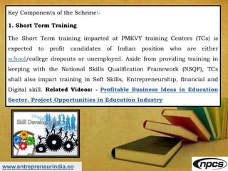 www.entrepreneurindia.co
Key Components of the Scheme:-
1. Short Term Training
The Short Term training imparted at PMKVY training Centers (TCs) is
expected to profit candidates of Indian position who are either
school/college dropouts or unemployed. Aside from providing training in
keeping with the National Skills Qualification Framework (NSQF), TCs
shall also impart training in Soft Skills, Entrepreneurship, financial and
Digital skill. Related Videos: - Profitable Business Ideas in Education
Sector. Project Opportunities in Education Industry
 