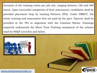 www.entrepreneurindia.co
Duration of the training varies per job role, ranging between 150 and 300
hours. Upon successful completion of their assessment, candidates shall be
provided placement help by training Partners (TPs). Under PMKVY, the
whole training and assessment fees are paid by the govt. Payouts shall be
provided to the TPs in alignment with the Common Norms. Trainings
imparted underneath the Short Term Training component of the scheme
shall be NSQF Level five and below.
 
