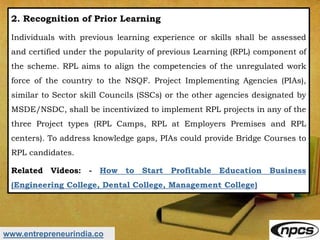 www.entrepreneurindia.co
2. Recognition of Prior Learning
Individuals with previous learning experience or skills shall be assessed
and certified under the popularity of previous Learning (RPL) component of
the scheme. RPL aims to align the competencies of the unregulated work
force of the country to the NSQF. Project Implementing Agencies (PIAs),
similar to Sector skill Councils (SSCs) or the other agencies designated by
MSDE/NSDC, shall be incentivized to implement RPL projects in any of the
three Project types (RPL Camps, RPL at Employers Premises and RPL
centers). To address knowledge gaps, PIAs could provide Bridge Courses to
RPL candidates.
Related Videos: - How to Start Profitable Education Business
(Engineering College, Dental College, Management College)
 