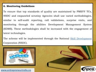 www.entrepreneurindia.co
6. Monitoring Guidelines
To ensure that top standards of quality are maintained by PMKVY TCs,
NSDC and empaneled scrutiny Agencies shall use varied methodologies,
similar to self-audit reporting, call validations, surprise visits, and
monitoring through the abilities Development Management System
(SDMS). These methodologies shall be increased with the engagement of
latest technologies.
The scheme will be implemented through the National Skill Development
Corporation (NSDC).
 
