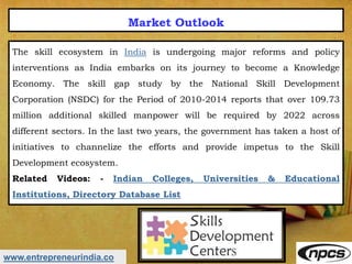 www.entrepreneurindia.co
Market Outlook
The skill ecosystem in India is undergoing major reforms and policy
interventions as India embarks on its journey to become a Knowledge
Economy. The skill gap study by the National Skill Development
Corporation (NSDC) for the Period of 2010-2014 reports that over 109.73
million additional skilled manpower will be required by 2022 across
different sectors. In the last two years, the government has taken a host of
initiatives to channelize the efforts and provide impetus to the Skill
Development ecosystem.
Related Videos: - Indian Colleges, Universities & Educational
Institutions, Directory Database List
 