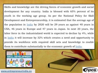 www.entrepreneurindia.co
Skills and knowledge are the driving forces of economic growth and social
development for any country. India is blessed with 65% percent of its
youth in the working age group. As per the National Policy for Skill
Development and Entrepreneurship, it is estimated that the average age of
the population in India by 2020 will be 29 years as against 40 years in
USA, 46 years in Europe and 47 years in Japan. In next 20 years, the
labor force in the industrialized world is expected to decline by 4%, while
in India it will increase by 32% which creates a need and opportunity to
provide its workforce with required skill sets and knowledge to enable
them to contribute substantially to the economic growth of India.
 
