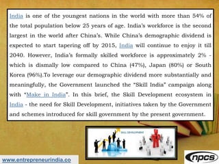 www.entrepreneurindia.co
India is one of the youngest nations in the world with more than 54% of
the total population below 25 years of age. India’s workforce is the second
largest in the world after China’s. While China’s demographic dividend is
expected to start tapering off by 2015, India will continue to enjoy it till
2040. However, India’s formally skilled workforce is approximately 2% -
which is dismally low compared to China (47%), Japan (80%) or South
Korea (96%).To leverage our demographic dividend more substantially and
meaningfully, the Government launched the “Skill India” campaign along
with “Make in India”. In this brief, the Skill Development ecosystem in
India - the need for Skill Development, initiatives taken by the Government
and schemes introduced for skill government by the present government.
 