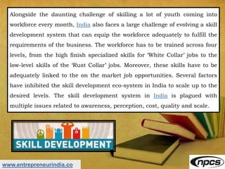 www.entrepreneurindia.co
Alongside the daunting challenge of skilling a lot of youth coming into
workforce every month, India also faces a large challenge of evolving a skill
development system that can equip the workforce adequately to fulfill the
requirements of the business. The workforce has to be trained across four
levels, from the high finish specialized skills for ‘White Collar’ jobs to the
low-level skills of the ‘Rust Collar’ jobs. Moreover, these skills have to be
adequately linked to the on the market job opportunities. Several factors
have inhibited the skill development eco-system in India to scale up to the
desired levels. The skill development system in India is plagued with
multiple issues related to awareness, perception, cost, quality and scale.
 