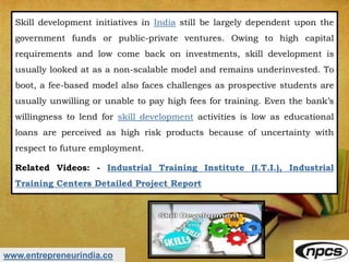 www.entrepreneurindia.co
Skill development initiatives in India still be largely dependent upon the
government funds or public-private ventures. Owing to high capital
requirements and low come back on investments, skill development is
usually looked at as a non-scalable model and remains underinvested. To
boot, a fee-based model also faces challenges as prospective students are
usually unwilling or unable to pay high fees for training. Even the bank’s
willingness to lend for skill development activities is low as educational
loans are perceived as high risk products because of uncertainty with
respect to future employment.
Related Videos: - Industrial Training Institute (I.T.I.), Industrial
Training Centers Detailed Project Report
 