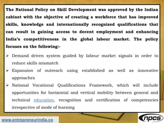 www.entrepreneurindia.co
The National Policy on Skill Development was approved by the Indian
cabinet with the objective of creating a workforce that has improved
skills, knowledge and internationally recognized qualifications that
can result in gaining access to decent employment and enhancing
India’s competitiveness in the global labour market. The policy
focuses on the following:-
 Demand driven system guided by labour market signals in order to
reduce skills mismatch
 Expansion of outreach using established as well as innovative
approaches
 National Vocational Qualifications Framework, which will include
opportunities for horizontal and vertical mobility between general and
technical education, recognition and certification of competencies
irrespective of mode of learning
 