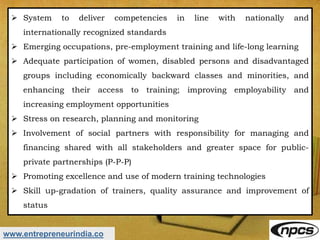 www.entrepreneurindia.co
 System to deliver competencies in line with nationally and
internationally recognized standards
 Emerging occupations, pre-employment training and life-long learning
 Adequate participation of women, disabled persons and disadvantaged
groups including economically backward classes and minorities, and
enhancing their access to training; improving employability and
increasing employment opportunities
 Stress on research, planning and monitoring
 Involvement of social partners with responsibility for managing and
financing shared with all stakeholders and greater space for public-
private partnerships (P-P-P)
 Promoting excellence and use of modern training technologies
 Skill up-gradation of trainers, quality assurance and improvement of
status
 