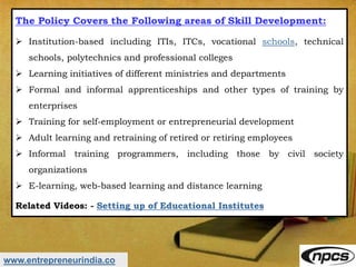 www.entrepreneurindia.co
The Policy Covers the Following areas of Skill Development:
 Institution-based including ITIs, ITCs, vocational schools, technical
schools, polytechnics and professional colleges
 Learning initiatives of different ministries and departments
 Formal and informal apprenticeships and other types of training by
enterprises
 Training for self-employment or entrepreneurial development
 Adult learning and retraining of retired or retiring employees
 Informal training programmers, including those by civil society
organizations
 E-learning, web-based learning and distance learning
Related Videos: - Setting up of Educational Institutes
 