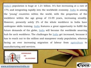 www.entrepreneurindia.co
India’s population is huge at 1.21 billion. It’s fast increasing at a rate of
17% and integrating rapidly into the worldwide economy. India is among
the ‘young’ countries within the world, with the proportion of the
workforce within the age group of 15-59 years, increasing steadily.
However, presently solely 2% of the whole workforce in India have
undergone skills training. India features a great opportunity to fulfill the
future demands of the globe, India will become the worldwide sourcing
hub for arch workforce. The challenges for India get increased, because it
has to reach out to the million and manpower ready population, whereas
facing an ever increasing migration of labour from agriculture to
manufacturing and services.
 