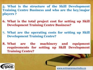 5. What is the structure of the Skill Development
Training Centre Business and who are the key/major
players ?
6. What is the total project cost for setting up Skill
Development Training Centre Business?
7. What are the operating costs for setting up Skill
Development Training Centre?
8. What are the machinery and equipment
requirements for setting up Skill Development
Training Centre?
www.entrepreneurindia.co
 
