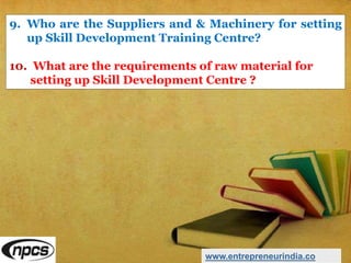 9. Who are the Suppliers and & Machinery for setting
up Skill Development Training Centre?
10. What are the requirements of raw material for
setting up Skill Development Centre ?
www.entrepreneurindia.co
 