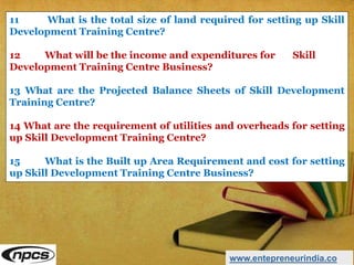 www.entepreneurindia.co
11 What is the total size of land required for setting up Skill
Development Training Centre?
12 What will be the income and expenditures for Skill
Development Training Centre Business?
13 What are the Projected Balance Sheets of Skill Development
Training Centre?
14 What are the requirement of utilities and overheads for setting
up Skill Development Training Centre?
15 What is the Built up Area Requirement and cost for setting
up Skill Development Training Centre Business?
 