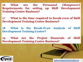 16 What are the Personnel (Manpower)
Requirements for setting up Skill Development
Training Centre Business?
17 What is the time required to break-even of Skill
Development Training Centre Business?
18 What is the Break-Even Analysis of Skill
Development Training Centre?
19 What are the Project financials of Skill
Development Training Centre Business?
www.entepreneurindia.co
 