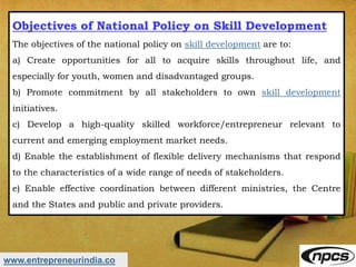 www.entrepreneurindia.co
Objectives of National Policy on Skill Development
The objectives of the national policy on skill development are to:
a) Create opportunities for all to acquire skills throughout life, and
especially for youth, women and disadvantaged groups.
b) Promote commitment by all stakeholders to own skill development
initiatives.
c) Develop a high-quality skilled workforce/entrepreneur relevant to
current and emerging employment market needs.
d) Enable the establishment of flexible delivery mechanisms that respond
to the characteristics of a wide range of needs of stakeholders.
e) Enable effective coordination between different ministries, the Centre
and the States and public and private providers.
 