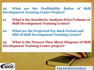 20 What are the Profitability Ratios of Skill
Development Training Centre Project?
21 What is the Sensitivity Analysis-Price/Volume of
Skill Development Training Centre?
22 What are the Projected Pay-Back Period and
IRR of Skill Development Training Centre?
23 What is the Process Flow Sheet Diagram of Skill
Development Training Centre project?
www.entrepreneurindia.co
 