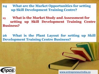 24 What are the Market Opportunities for setting
up Skill Development Training Centre?
25 What is the Market Study and Assessment for
setting up Skill Development Training Centre
Business?
26 What is the Plant Layout for setting up Skill
Development Training Centre Business?
www.entrepreneurindia.co
 