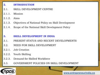 2. INTRODUCTION
2.1. SKILL DEVELOPMENT CENTRE
2.1.1. Mission
2.1.2. Aims
2.1.3. Objectives of National Policy on Skill Development
2.1.4. Scope of the National Skill Development Policy
3. SKILL DEVELOPMENT IN INDIA
3.1. PRESENT STATUS AND RECENT DEVELOPMENTS
3.2. NEED FOR SKILL DEVELOPMENT
3.2.1. Job Creation
3.2.2. Youth Skilling
3.2.3. Demand for Skilled Workforce
3.3. GOVERNMENT POLICIES ON SKILL DEVELOPMENT
www.entrepreneurindia.co
 