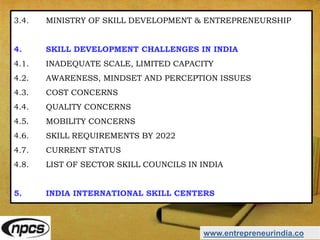 www.entrepreneurindia.co
3.4. MINISTRY OF SKILL DEVELOPMENT & ENTREPRENEURSHIP
4. SKILL DEVELOPMENT CHALLENGES IN INDIA
4.1. INADEQUATE SCALE, LIMITED CAPACITY
4.2. AWARENESS, MINDSET AND PERCEPTION ISSUES
4.3. COST CONCERNS
4.4. QUALITY CONCERNS
4.5. MOBILITY CONCERNS
4.6. SKILL REQUIREMENTS BY 2022
4.7. CURRENT STATUS
4.8. LIST OF SECTOR SKILL COUNCILS IN INDIA
5. INDIA INTERNATIONAL SKILL CENTERS
 