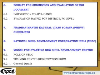 www.entrepreneurindia.co
6. FORMAT FOR SUBMISSION AND EVALUATION OF EOI
DOCUMENT
6.1. INSTRUCTION TO APPLICANTS
6.2. EVALUATION MATRIX FOR DISTRICT/PC LEVEL
7. PRADHAN MANTRI KAUSHAL VIKAS YOJANA (PMKVY)
GUIDELINES
8. NATIONAL SKILL DEVELOPMENT CORPORATION INDIA (NSDC)
9. MODEL FOR STARTING NEW SKILL DEVELOPMENT CENTRE
9.1. ROLE OF NSDC
9.2. TRAINING CENTRE REGISTRATION FORM
9.2.1. General Details
 