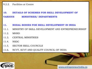 www.entrepreneurindia.co
9.2.2. Facilities at Centre
10. DETAILS OF SCHEMES FOR SKILL DEVELOPMENT OF
VARIOUS MINISTRIES/ DEPARTMENTS
11. NODAL BODIES FOR SKILL DEVELOPMENT IN INDIA
11.1. MINISTRY OF SKILL DEVELOPMENT AND ENTREPRENEURSHIP
11.2. MHRD
11.3. CENTRAL MINISTRIES
11.4. NSDC
11.5. SECTOR SKILL COUNCILS
11.6. NCVT, SCVT AND QUALITY COUNCIL OF INDIA
 