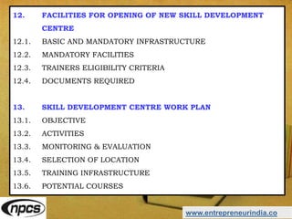 www.entrepreneurindia.co
12. FACILITIES FOR OPENING OF NEW SKILL DEVELOPMENT
CENTRE
12.1. BASIC AND MANDATORY INFRASTRUCTURE
12.2. MANDATORY FACILITIES
12.3. TRAINERS ELIGIBILITY CRITERIA
12.4. DOCUMENTS REQUIRED
13. SKILL DEVELOPMENT CENTRE WORK PLAN
13.1. OBJECTIVE
13.2. ACTIVITIES
13.3. MONITORING & EVALUATION
13.4. SELECTION OF LOCATION
13.5. TRAINING INFRASTRUCTURE
13.6. POTENTIAL COURSES
 