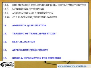 www.entrepreneurindia.co
13.7. ORGANIZATION STRUCTURE OF SKILL DEVELOPMENT CENTRE
13.8. MONITORING OF TRAINING
13.9. ASSESSMENT AND CERTIFICATION
13.10. JOB PLACEMENT/SELF EMPLOYMENT
14. ADMISSION QUALIFICATION
15. TRAINING OF TRADE APPRENTICES
16. SEAT ALLOCATION
17. APPLICATION FORM FORMAT
18. RULES & INFORMATION FOR STUDENTS
 