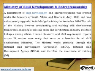 www.entrepreneurindia.co
Ministry of Skill Development & Entrepreneurship
A Department of skill Development and Entrepreneurship was created
under the Ministry of Youth Affairs and Sports in July, 2014 and was
subsequently upgraded to full-fledged ministry in November 2014.The role
of the Ministry involves coordinating and evolving skill development
frameworks, mapping of existing skills and certification, industry-institute
linkages among others. Human Resource and skill requirement reports
across 24 sectors were ready that serve as a baseline for all skill
development initiatives. The Ministry works primarily through the
National skill Development Corporation (NSDC), National skill
Development Agency (NSDA), and therefore the directorate of training
(DT).
 