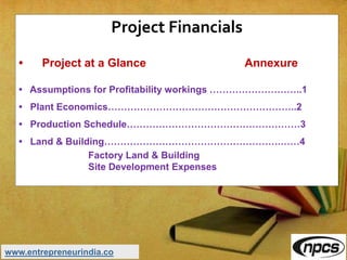 Project Financials
• Project at a Glance Annexure
• Assumptions for Profitability workings ………………………..1
• Plant Economics…………………………………………………..2
• Production Schedule………………………………………………3
• Land & Building……………………………………………….……4
Factory Land & Building
Site Development Expenses
www.entrepreneurindia.co
 