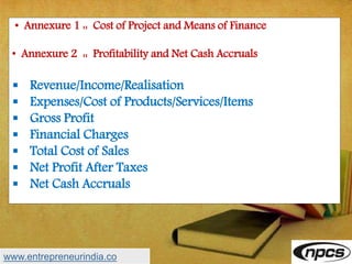 • Annexure 1 :: Cost of Project and Means of Finance
• Annexure 2 :: Profitability and Net Cash Accruals
 Revenue/Income/Realisation
 Expenses/Cost of Products/Services/Items
 Gross Profit
 Financial Charges
 Total Cost of Sales
 Net Profit After Taxes
 Net Cash Accruals
www.entrepreneurindia.co
 