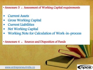 www.entrepreneurindia.co
• Annexure 3 :: Assessment of Working Capital requirements
 Current Assets
 Gross Working Capital
 Current Liabilities
 Net Working Capital
 Working Note for Calculation of Work-in-process
• Annexure 4 :: Sources and Disposition of Funds
 