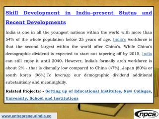 www.entrepreneurindia.co
Skill Development in India–present Status and
Recent Developments
India is one in all the youngest nations within the world with more than
54% of the whole population below 25 years of age. India’s workforce is
that the second largest within the world after China’s. While China’s
demographic dividend is expected to start out tapering off by 2015, India
can still enjoy it until 2040. However, India’s formally arch workforce is
about 2% - that is dismally low compared to China (47%), Japan (80%) or
south korea (96%).To leverage our demographic dividend additional
substantially and meaningfully.
Related Projects: - Setting up of Educational Institutes, New Colleges,
University, School and Institutions
 