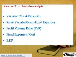 • Annexure 7 :: Break-Even Analysis
 Variable Cost & Expenses
 Semi-Variable/Semi-Fixed Expenses
 Profit Volume Ratio (PVR)
 Fixed Expenses / Cost
 B.E.P
www.entrepreneurindia.co
 