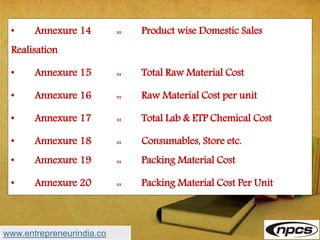 • Annexure 14 :: Product wise Domestic Sales
Realisation
• Annexure 15 :: Total Raw Material Cost
• Annexure 16 :: Raw Material Cost per unit
• Annexure 17 :: Total Lab & ETP Chemical Cost
• Annexure 18 :: Consumables, Store etc.
• Annexure 19 :: Packing Material Cost
• Annexure 20 :: Packing Material Cost Per Unit
www.entrepreneurindia.co
 