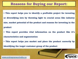 Reasons for Buying our Report:
• This report helps you to identify a profitable project for investing
or diversifying into by throwing light to crucial areas like industry
size, market potential of the product and reasons for investing in the
product
• This report provides vital information on the product like it’s
characteristics and segmentation
• This report helps you market and place the product correctly by
identifying the target customer group of the product
www.entrepreneurindia.co
 
