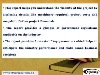 • This report helps you understand the viability of the project by
disclosing details like machinery required, project costs and
snapshot of other project financials
• The report provides a glimpse of government regulations
applicable on the industry
• The report provides forecasts of key parameters which helps to
anticipate the industry performance and make sound business
decisions
www.entrepreneurindia.co
 